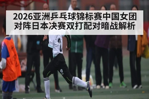 2026亚洲乒乓球锦标赛中国女团对阵日本决赛双打配对暗战解析 - aiyouxi